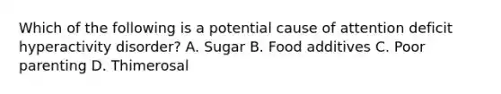 Which of the following is a potential cause of attention deficit hyperactivity disorder? A. Sugar B. Food additives C. Poor parenting D. Thimerosal