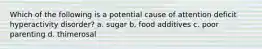 Which of the following is a potential cause of attention deficit hyperactivity disorder? a. sugar b. food additives c. poor parenting d. thimerosal