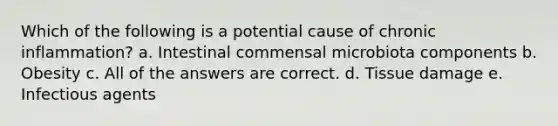 Which of the following is a potential cause of chronic inflammation? a. Intestinal commensal microbiota components b. Obesity c. All of the answers are correct. d. Tissue damage e. Infectious agents