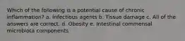 Which of the following is a potential cause of chronic inflammation? a. Infectious agents b. Tissue damage c. All of the answers are correct. d. Obesity e. Intestinal commensal microbiota components