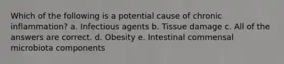 Which of the following is a potential cause of chronic inflammation? a. Infectious agents b. Tissue damage c. All of the answers are correct. d. Obesity e. Intestinal commensal microbiota components