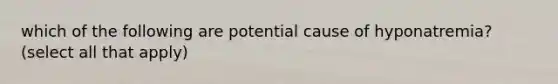 which of the following are potential cause of hyponatremia? (select all that apply)