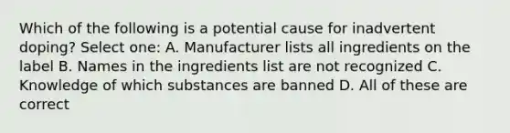 Which of the following is a potential cause for inadvertent doping? Select one: A. Manufacturer lists all ingredients on the label B. Names in the ingredients list are not recognized C. Knowledge of which substances are banned D. All of these are correct