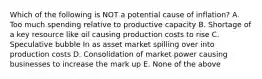 Which of the following is NOT a potential cause of inflation? A. Too much spending relative to productive capacity B. Shortage of a key resource like oil causing production costs to rise C. Speculative bubble In as asset market spilling over into production costs D. Consolidation of market power causing businesses to increase the mark up E. None of the above