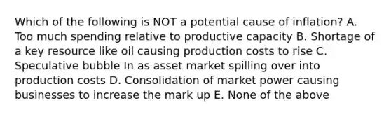 Which of the following is NOT a potential cause of inflation? A. Too much spending relative to productive capacity B. Shortage of a key resource like oil causing production costs to rise C. Speculative bubble In as asset market spilling over into production costs D. Consolidation of market power causing businesses to increase the mark up E. None of the above