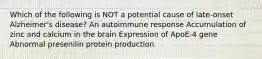 Which of the following is NOT a potential cause of late-onset Alzheimer's disease? An autoimmune response Accumulation of zinc and calcium in the brain Expression of ApoE-4 gene Abnormal presenilin protein production