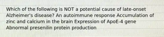 Which of the following is NOT a potential cause of late-onset Alzheimer's disease? An autoimmune response Accumulation of zinc and calcium in the brain Expression of ApoE-4 gene Abnormal presenilin protein production