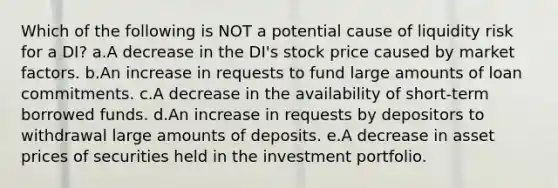 Which of the following is NOT a potential cause of liquidity risk for a DI? a.A decrease in the DI's stock price caused by market factors. b.An increase in requests to fund large amounts of loan commitments. c.A decrease in the availability of short-term borrowed funds. d.An increase in requests by depositors to withdrawal large amounts of deposits. e.A decrease in asset prices of securities held in the investment portfolio.