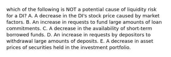 which of the following is NOT a potential cause of liquidity risk for a DI? A. A decrease in the DI's stock price caused by market factors. B. An increase in requests to fund large amounts of loan commitments. C. A decrease in the availability of short-term borrowed funds. D. An increase in requests by depositors to withdrawal large amounts of deposits. E. A decrease in asset prices of securities held in the investment portfolio.