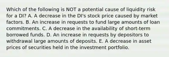 Which of the following is NOT a potential cause of liquidity risk for a DI? A. A decrease in the DI's stock price caused by market factors. B. An increase in requests to fund large amounts of loan commitments. C. A decrease in the availability of short-term borrowed funds. D. An increase in requests by depositors to withdrawal large amounts of deposits. E. A decrease in asset prices of securities held in the investment portfolio.