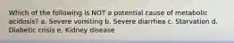 Which of the following is NOT a potential cause of metabolic acidosis? a. Severe vomiting b. Severe diarrhea c. Starvation d. Diabetic crisis e. Kidney disease
