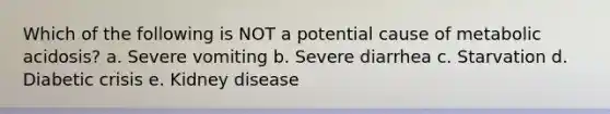 Which of the following is NOT a potential cause of metabolic acidosis? a. Severe vomiting b. Severe diarrhea c. Starvation d. Diabetic crisis e. Kidney disease