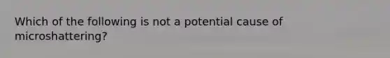 Which of the following is not a potential cause of microshattering?