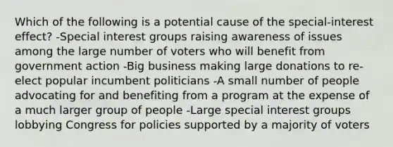 Which of the following is a potential cause of the special-interest effect? -Special interest groups raising awareness of issues among the large number of voters who will benefit from government action -Big business making large donations to re-elect popular incumbent politicians -A small number of people advocating for and benefiting from a program at the expense of a much larger group of people -Large special interest groups lobbying Congress for policies supported by a majority of voters