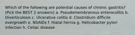 Which of the following are potential causes of chronic gastritis? (Pick the BEST 2 answers) a. Pseudomembranous enterocolitis b. Diverticulosis c. Ulcerative colitis d. Clostridium difficile overgrowth e. NSAIDs f. Hiatal hernia g. Helicobacter pylori infection h. Celiac disease