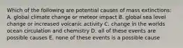 Which of the following are potential causes of mass extinctions: A. global climate change or meteor impact B. global sea level change or increased volcanic activity C. change in the worlds ocean circulation and chemistry D. all of these events are possible causes E. none of these events is a possible cause