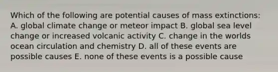 Which of the following are potential causes of mass extinctions: A. global climate change or meteor impact B. global sea level change or increased volcanic activity C. change in the worlds ocean circulation and chemistry D. all of these events are possible causes E. none of these events is a possible cause