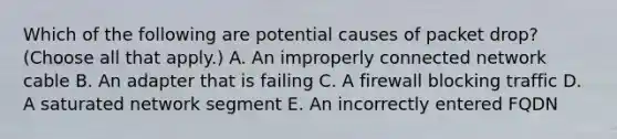 Which of the following are potential causes of packet drop? (Choose all that apply.) A. An improperly connected network cable B. An adapter that is failing C. A firewall blocking traffic D. A saturated network segment E. An incorrectly entered FQDN