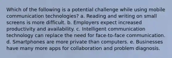 Which of the following is a potential challenge while using mobile communication technologies? a. Reading and writing on small screens is more difficult. b. Employers expect increased productivity and availability. c. Intelligent communication technology can replace the need for face-to-face communication. d. Smartphones are more private than computers. e. Businesses have many more apps for collaboration and problem diagnosis.