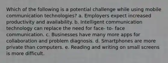 Which of the following is a potential challenge while using mobile communication technologies? a. Employers expect increased productivity and availability. b. Intelligent communication technology can replace the need for face- to- face communication. c. Businesses have many more apps for collaboration and problem diagnosis. d. Smartphones are more private than computers. e. Reading and writing on small screens is more difficult.