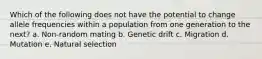 Which of the following does not have the potential to change allele frequencies within a population from one generation to the next? a. Non-random mating b. Genetic drift c. Migration d. Mutation e. Natural selection