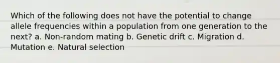 Which of the following does not have the potential to change allele frequencies within a population from one generation to the next? a. Non-random mating b. Genetic drift c. Migration d. Mutation e. Natural selection