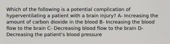 Which of the following is a potential complication of hyperventilating a patient with a brain injury? A- Increasing the amount of carbon dioxide in the blood B- Increasing the blood flow to the brain C- Decreasing blood flow to the brain D- Decreasing the patient's blood pressure