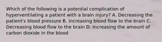 Which of the following is a potential complication of hyperventilating a patient with a brain​ injury? A. Decreasing the​ patient's blood pressure B. Increasing blood flow to the brain C. Decreasing blood flow to the brain D. Increasing the amount of carbon dioxide in the blood