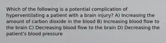 Which of the following is a potential complication of hyperventilating a patient with a brain injury? A) Increasing the amount of carbon dioxide in the blood B) Increasing blood flow to the brain C) Decreasing blood flow to the brain D) Decreasing the patient's blood pressure