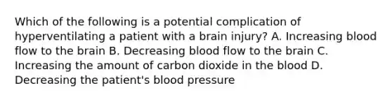 Which of the following is a potential complication of hyperventilating a patient with a brain​ injury? A. Increasing blood flow to the brain B. Decreasing blood flow to the brain C. Increasing the amount of carbon dioxide in the blood D. Decreasing the​ patient's blood pressure