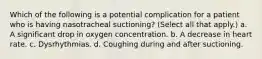 Which of the following is a potential complication for a patient who is having nasotracheal suctioning? (Select all that apply.) a. A significant drop in oxygen concentration. b. A decrease in heart rate. c. Dysrhythmias. d. Coughing during and after suctioning.