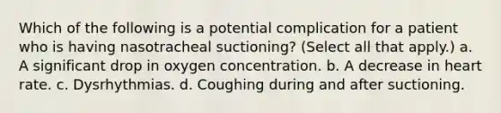 Which of the following is a potential complication for a patient who is having nasotracheal suctioning? (Select all that apply.) a. A significant drop in oxygen concentration. b. A decrease in heart rate. c. Dysrhythmias. d. Coughing during and after suctioning.