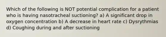 Which of the following is NOT potential complication for a patient who is having nasotracheal suctioning? a) A significant drop in oxygen concentration b) A decrease in heart rate c) Dysrythmias d) Coughing during and after suctioning