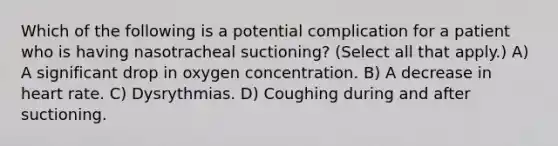 Which of the following is a potential complication for a patient who is having nasotracheal suctioning? (Select all that apply.) A) A significant drop in oxygen concentration. B) A decrease in heart rate. C) Dysrythmias. D) Coughing during and after suctioning.