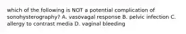 which of the following is NOT a potential complication of sonohysterography? A. vasovagal response B. pelvic infection C. allergy to contrast media D. vaginal bleeding
