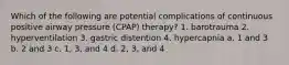 Which of the following are potential complications of continuous positive airway pressure (CPAP) therapy? 1. barotrauma 2. hyperventilation 3. gastric distention 4. hypercapnia a. 1 and 3 b. 2 and 3 c. 1, 3, and 4 d. 2, 3, and 4