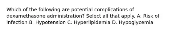 Which of the following are potential complications of dexamethasone administration? Select all that apply. A. Risk of infection B. Hypotension C. Hyperlipidemia D. Hypoglycemia