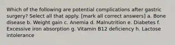 Which of the following are potential complications after gastric surgery? Select all that apply. [mark all correct answers] a. Bone disease b. Weight gain c. Anemia d. Malnutrition e. Diabetes f. Excessive iron absorption g. Vitamin B12 deficiency h. Lactose intolerance