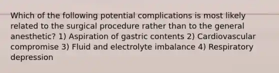 Which of the following potential complications is most likely related to the surgical procedure rather than to the general anesthetic? 1) Aspiration of gastric contents 2) Cardiovascular compromise 3) Fluid and electrolyte imbalance 4) Respiratory depression