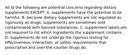 All of the following are potential concerns regarding dietary supplements EXCEPT: A. supplements have the potential to be harmful. B. because dietary supplements are not regulated as rigorously as drugs, supplements are sometimes sold contaminated with banned substances. C. supplement labels are not required to list which ingredients the supplement contains. D. supplements do not undergo the rigorous testing for effectiveness, interaction, or safety requirements that prescription and over-the-counter drugs do.