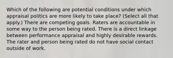 Which of the following are potential conditions under which appraisal politics are more likely to take place? (Select all that apply.) There are competing goals. Raters are accountable in some way to the person being rated. There is a direct linkage between performance appraisal and highly desirable rewards. The rater and person being rated do not have social contact outside of work.