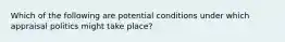 Which of the following are potential conditions under which appraisal politics might take place?