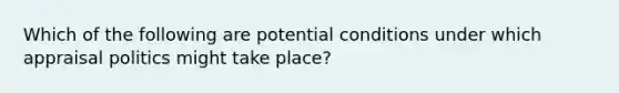 Which of the following are potential conditions under which appraisal politics might take place?