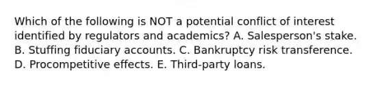 Which of the following is NOT a potential conflict of interest identified by regulators and academics? A. Salesperson's stake. B. Stuffing fiduciary accounts. C. Bankruptcy risk transference. D. Procompetitive effects. E. Third-party loans.