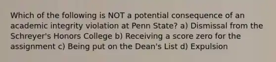 Which of the following is NOT a potential consequence of an academic integrity violation at Penn State? a) Dismissal from the Schreyer's Honors College b) Receiving a score zero for the assignment c) Being put on the Dean's List d) Expulsion