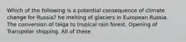 Which of the following is a potential consequence of climate change for Russia? he melting of glaciers in European Russia. The conversion of taiga to tropical rain forest. Opening of Transpolar shipping. All of these