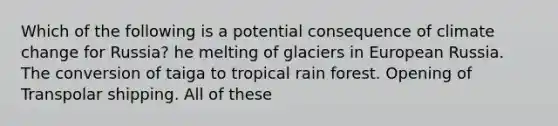 Which of the following is a potential consequence of climate change for Russia? he melting of glaciers in European Russia. The conversion of taiga to tropical rain forest. Opening of Transpolar shipping. All of these