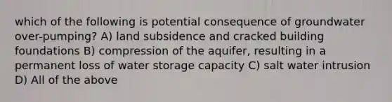 which of the following is potential consequence of groundwater over-pumping? A) land subsidence and cracked building foundations B) compression of the aquifer, resulting in a permanent loss of water storage capacity C) salt water intrusion D) All of the above