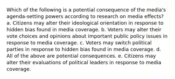 Which of the following is a potential consequence of the media's agenda-setting powers according to research on media effects? a. Citizens may alter their ideological orientation in response to hidden bias found in media coverage. b. Voters may alter their vote choices and opinions about important public policy issues in response to media coverage. c. Voters may switch political parties in response to hidden bias found in media coverage. d. All of the above are potential consequences. e. Citizens may alter their evaluations of political leaders in response to media coverage.