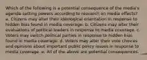 Which of the following is a potential consequence of the media's agenda-setting powers according to research on media effects? a. Citizens may alter their ideological orientation in response to hidden bias found in media coverage. b. Citizens may alter their evaluations of political leaders in response to media coverage. c. Voters may switch political parties in response to hidden bias found in media coverage. d. Voters may alter their vote choices and opinions about important public policy issues in response to media coverage. e. All of the above are potential consequences.